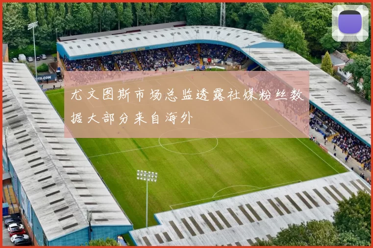 尤文图斯市场总监透露社媒粉丝数据大部分来自海外
