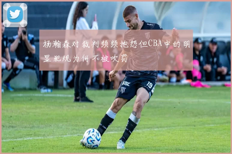 杨瀚森对裁判频频抱怨但CBA中的明显犯规为何不被吹罚