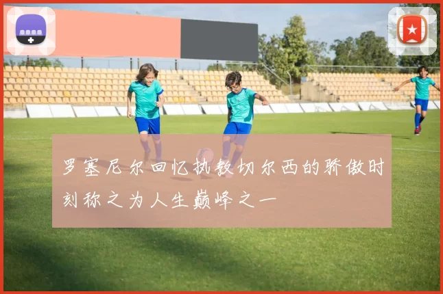 罗塞尼尔回忆执教切尔西的骄傲时刻称之为人生巅峰之一